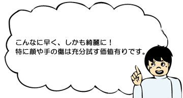こんなに早く、しかも奇麗に!特に顔や手の傷は充分に試す価値有りです。